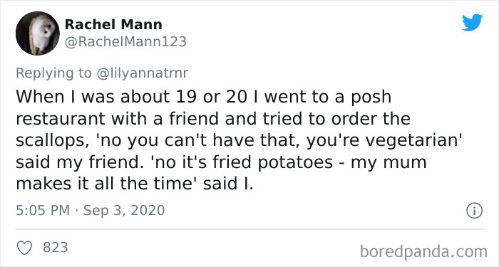 Rachel Mann Mann123 When I was about 19 or 20 I went to a posh restaurant with a friend and tried to order the scallops, 'no you can't have that, you're vegetarian' said my friend. 'no it's fried potatoes my mum makes it all the time' said I. 8