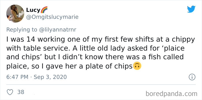 Lucy I was 14 working one of my first few shifts at a chippy with table service. A little old lady asked for plaice and chips' but I didn't know there was a fish called plaice, so I gave her a plate of chips 38 boredpanda.com