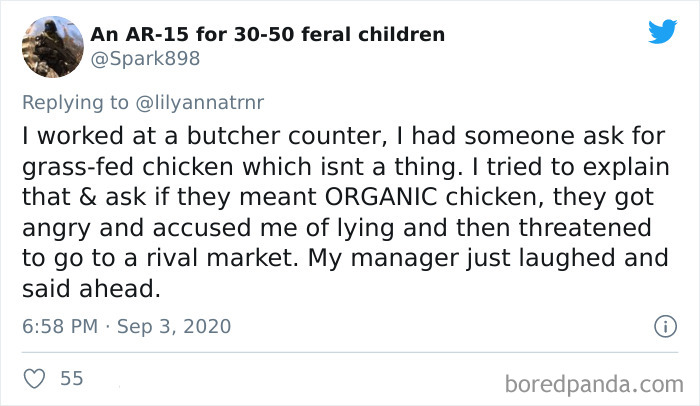 An Ar15 for 3050 feral children I worked at a butcher counter, I had someone ask for grassfed chicken which isnt a thing. I tried to explain that & ask if they meant Organic chicken, they got angry and accused me of lying and then threatened to go