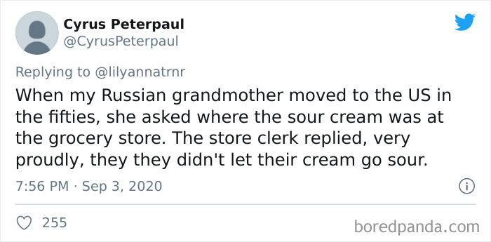 Cyrus Peterpaul When my Russian grandmother moved to the Us in the fifties, she asked where the sour cream was at the grocery store. The store clerk replied, very proudly, they they didn't let their cream go sour. 255 boredpanda.com