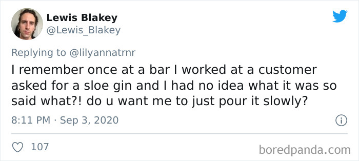 Lewis Blakey I remember once at a bar I worked at a customer asked for a sloe gin and I had no idea what it was so said what?! do u want me to just pour it slowly? 107 boredpanda.com