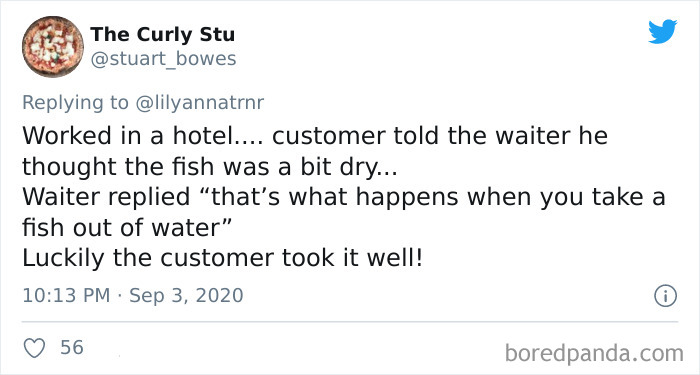 The Curly Stu Worked in a hotel.... customer told the waiter he thought the fish was a bit dry... Waiter replied that's what happens when you take a fish out of water