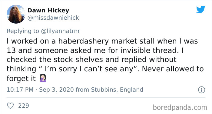 Dawn Hickey I worked on a haberdashery market stall when I was 13 and someone asked me for invisible thread. I checked the stock shelves and replied without thinking I'm sorry I can't see any