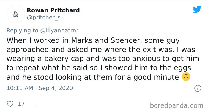 Rowan Pritchard When I worked in Marks and Spencer, some guy approached and asked me where the exit was. I was wearing a bakery cap and was too anxious to get him to repeat what he said so I showed him to the eggs and he stood looking at them f