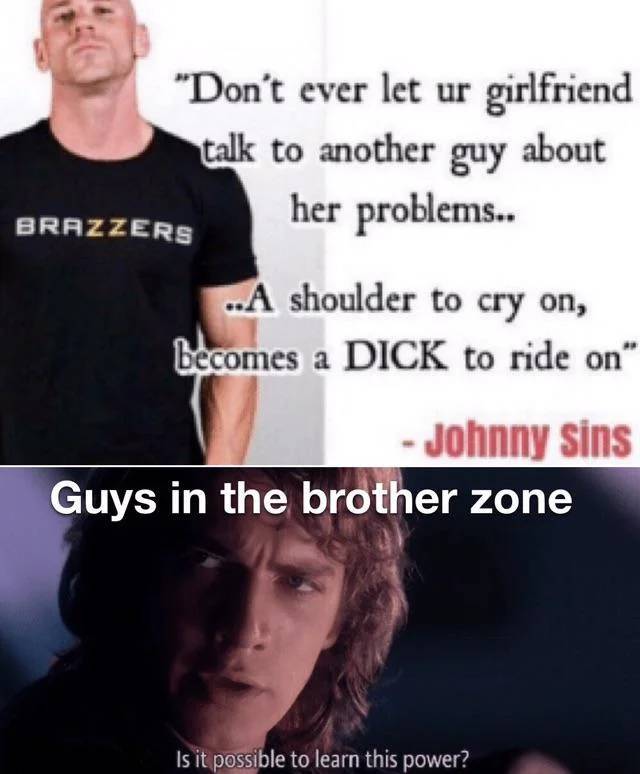 johnny sins funny - "Don't ever let ur girlfriend talk to another guy about her problems.. Brazzers ..A shoulder to cry on, becomes a Dick to ride on" Johnny sins Guys in the brother zone Is it possible to learn this power?