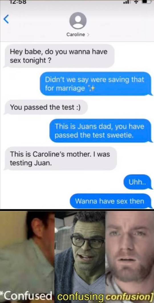 confused confusion meme - 12.58 Caroline > Hey babe, do you wanna have sex tonight? Didn't we say were saving that for marriage You passed the test This is Juans dad, you have passed the test sweetie. This is Caroline's mother. I was testing Juan. Uhh.. W