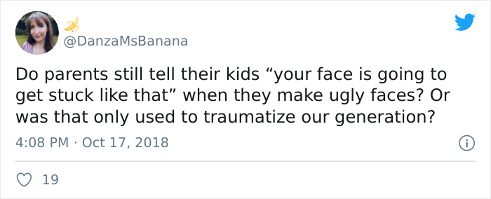 MsBanana Do parents still tell their kids "your face is going to get stuck that when they make ugly faces? Or was that only used to traumatize our generation? 19