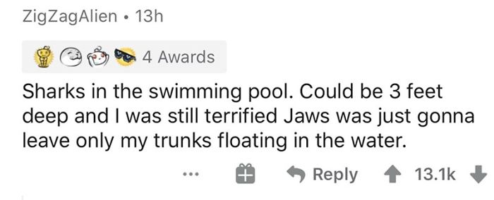 Zig ZagAlien 13h 4 Awards Sharks in the swimming pool. Could be 3 feet deep and I was still terrified Jaws was just gonna leave only my trunks floating in the water. ..