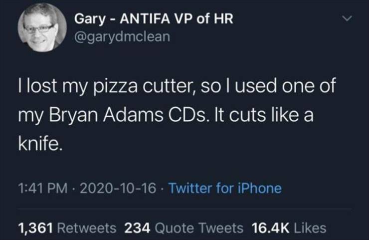 atmosphere - Gary Antifa Vp of Hr I lost my pizza cutter, so I used one of my Bryan Adams CDs. It cuts a knife. Twitter for iPhone 1,361 234 Quote Tweets