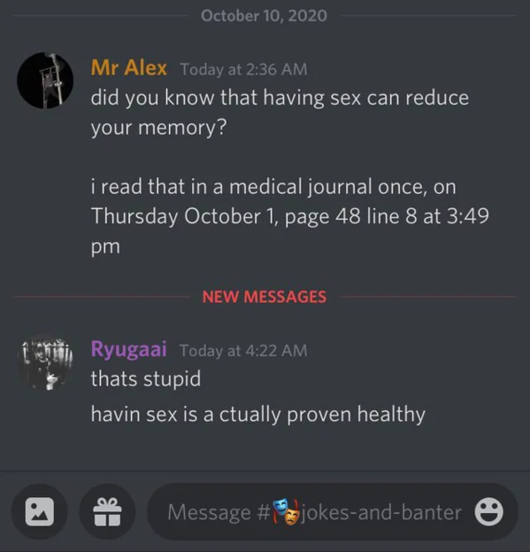 screenshot - Mr Alex Today at did you know that having sex can reduce your memory? i read that in a medical journal once, on Thursday October 1, page 48 line 8 at New Messages Ryugaai Today at thats stupid havin sex is a ctually proven healthy Message 0