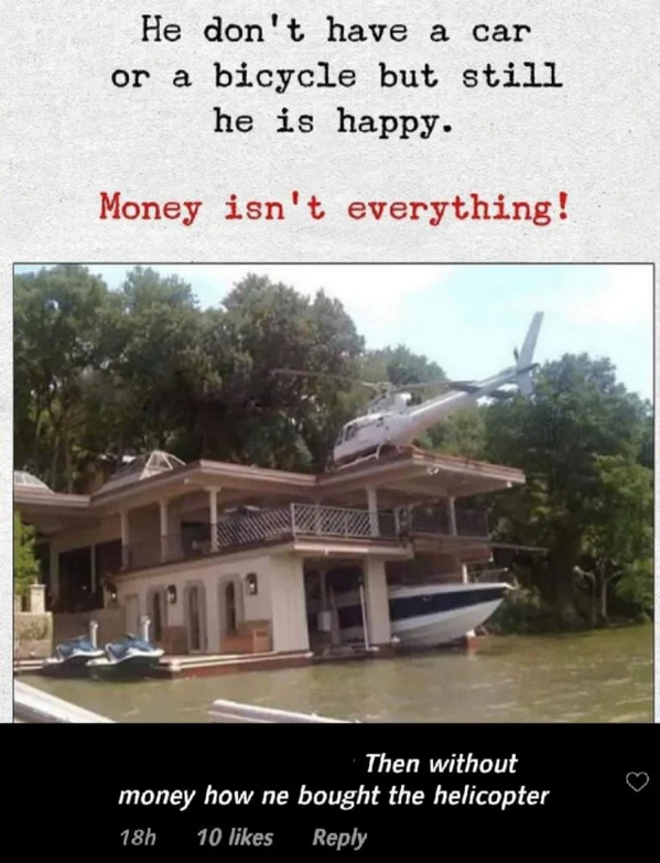 money isn t everything - He don't have a car or a bicycle but still he is happy. Money isn't everything! Then without money how ne bought the helicopter 10 18h