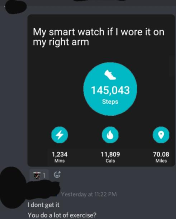 multimedia - My smart watch if I wore it on my right arm 145,043 Steps 4 1,234 Mins 11,809 Cals 70.08 Miles Yesterday at I dont get it You do a lot of exercise?