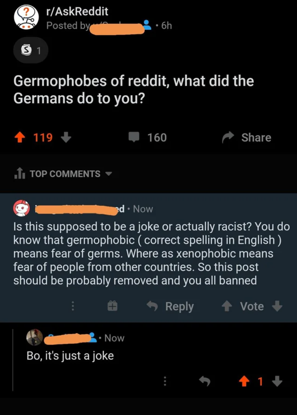 screenshot - rAskReddit Posted by 6h S 1 Germophobes of reddit, what did the Germans do to you? 119 160 .I. Top ed Now Is this supposed to be a joke or actually racist? You do know that germophobic correct spelling in English means fear of germs. Where as