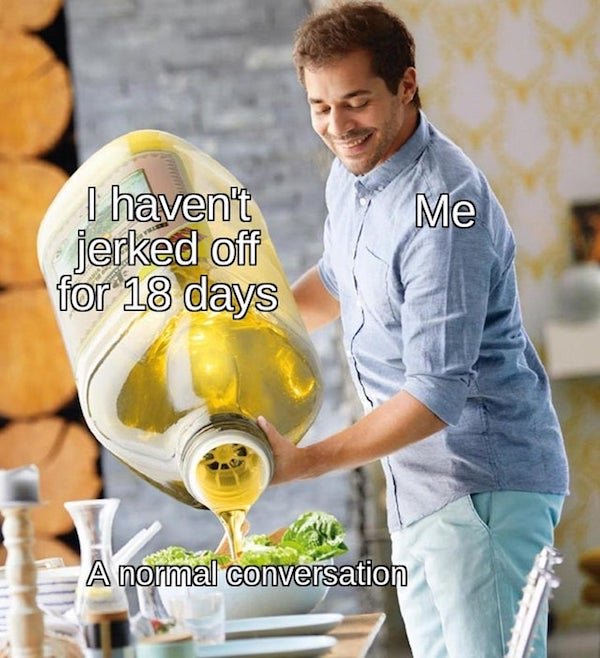 oil pouring meme template - Me I haven't jerked off for 18 days A normal conversation