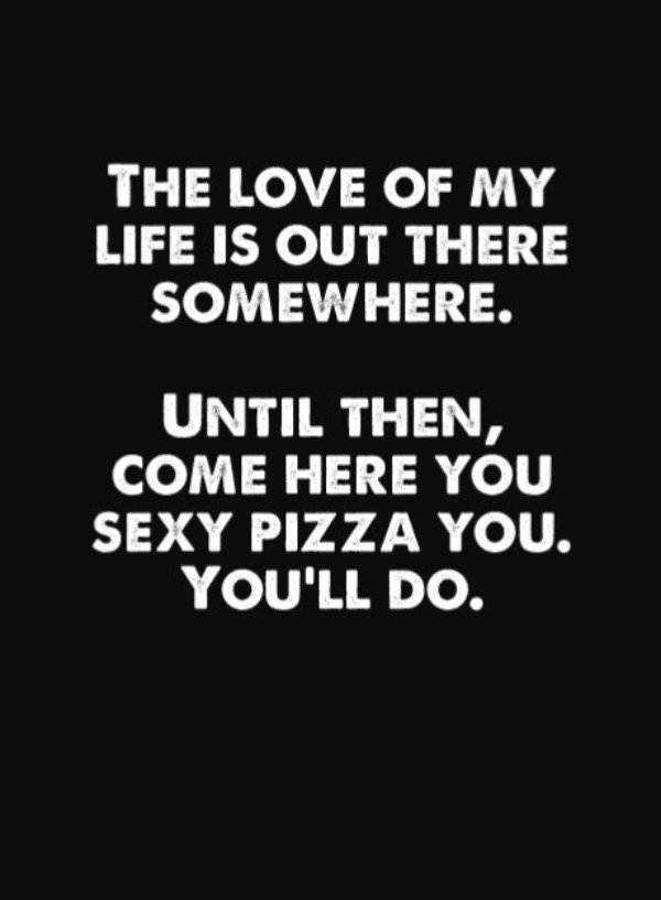 monochrome - The Love Of My Life Is Out There Somewhere. Until Then, Come Here You Sexy Pizza You. You'Ll Do.