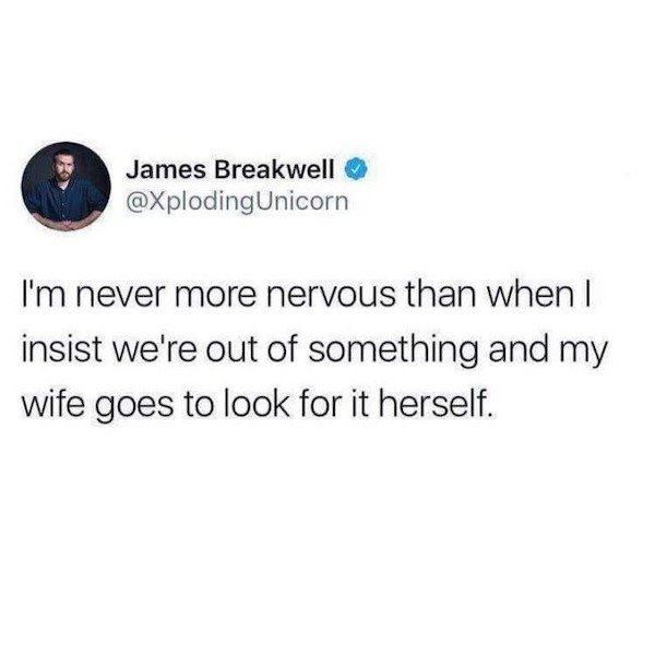 friendships where you constantly roast each other - James Breakwell I'm never more nervous than when I insist we're out of something and my wife goes to look for it herself.