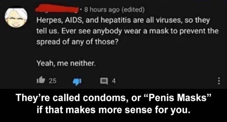 cdd - 8 hours ago edited Herpes, Aids, and hepatitis are all viruses, so they tell us. Ever see anybody wear a mask to prevent the spread of any of those? Yeah, me neither 25 14 They're called condoms, or Penis Masks" if that makes more sense for you.