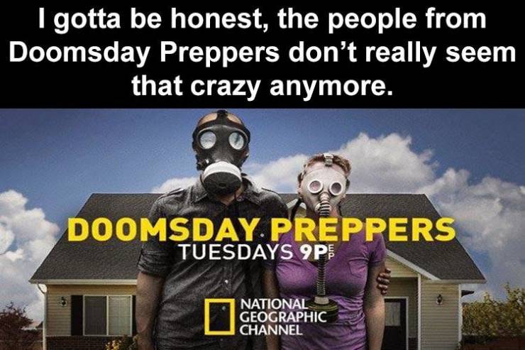 doomsday preppers - I gotta be honest, the people from Doomsday Preppers don't really seem that crazy anymore. Doomsday. Preppers Tuesdays 9P National Geographic Channel