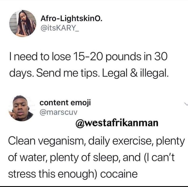 dark humor -  human behavior - AfroLightskino. I need to lose 1520 pounds in 30 days. Send me tips. Legal & illegal. content emoji Clean veganism, daily exercise, plenty of water, plenty of sleep, and I can't stress this enough cocaine