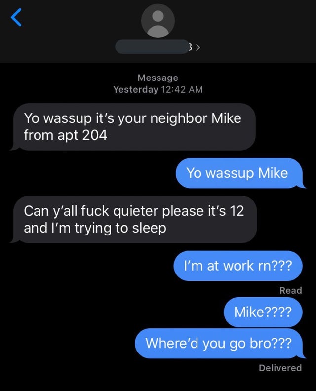 dark humor -  screenshot - T 3> Message Yesterday Yo wassup it's your neighbor Mike from apt 204 Yo wassup Mike Can y'all fuck quieter please it's 12 and I'm trying to sleep I'm at work rn??? Read Mike???? Where'd you go bro??? Delivered