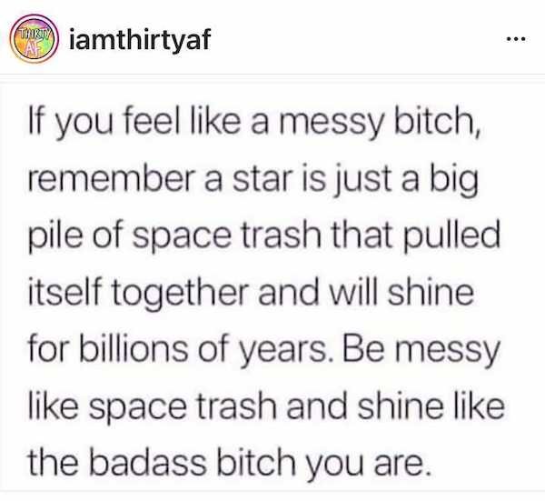 Cee iamthirtyaf If you feel a messy bitch, remember a star is just a big pile of space trash that pulled itself together and will shine for billions of years. Be messy space trash and shine the badass bitch you are.