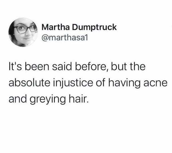 head - Martha Dumptruck It's been said before, but the absolute injustice of having acne and greying hair.