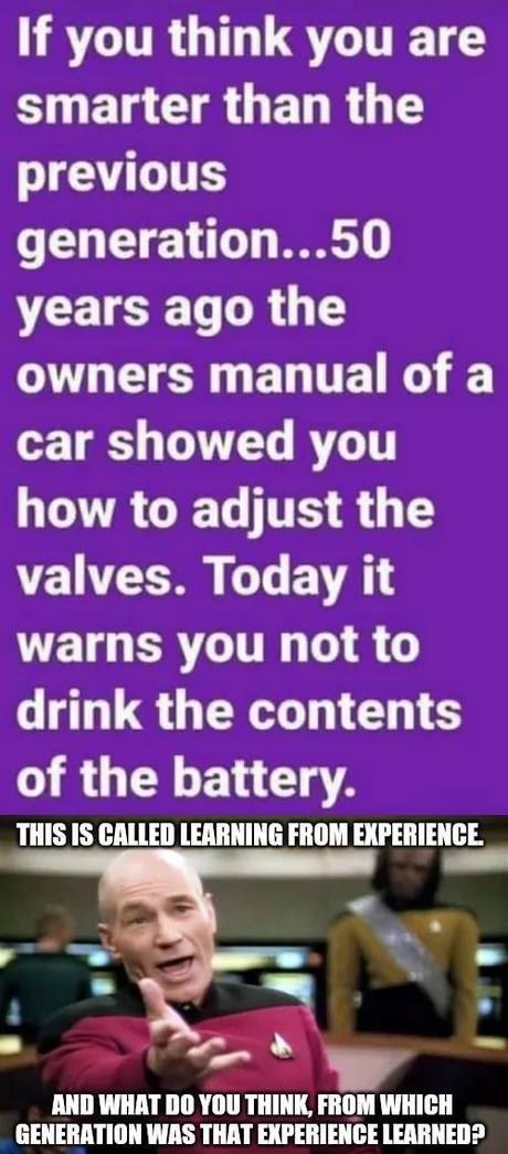 if you think you are smarter than - If you think you are smarter than the previous generation...50 years ago the owners manual of a car showed you how to adjust the valves. Today it warns you not to drink the contents of the battery. This Is Called Learni