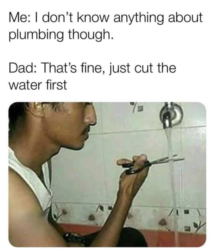 cut the water meme - Me I don't know anything about plumbing though. Dad That's fine, just cut the water first