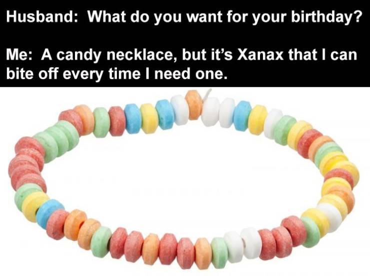 Husband What do you want for your birthday? Me A candy necklace, but it's Xanax that I can bite off every time I need one. w