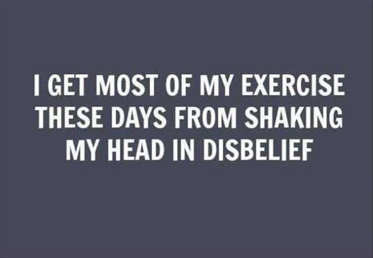 get most of my exercise these days - I Get Most Of My Exercise These Days From Shaking My Head In Disbelief