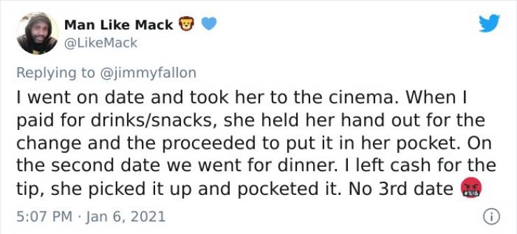 Man Mack I went on date and took her to the cinema. When I paid for drinkssnacks, she held her hand out for the change and the proceeded to put it in her pocket. On the second date we went for dinner. I left cash for the tip, she picked it up and pocketed