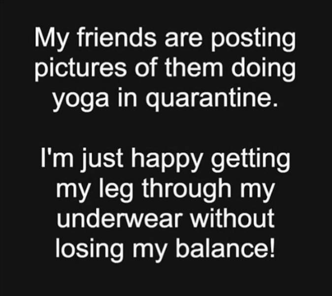 monochrome - My friends are posting pictures of them doing yoga in quarantine. I'm just happy getting my leg through my underwear without losing my balance!