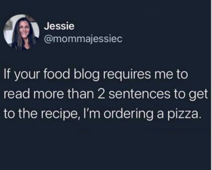 presentation - Jessie If your food blog requires me to read more than 2 sentences to get to the recipe, I'm ordering a pizza.