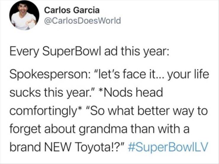 gays speedrunning friendship - Carlos Garcia DoesWorld Every SuperBowl ad this year Spokesperson "let's face it... your life sucks this year." Nods head comfortingly "So what better way to forget about grandma than with a brand New Toyota!?"