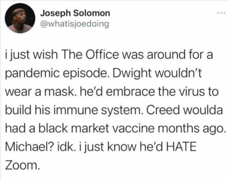 quotes - Joseph Solomon i just wish The Office was around for a pandemic episode. Dwight wouldn't wear a mask. he'd embrace the virus to build his immune system. Creed woulda had a black market vaccine months ago Michael? idk. i just know he'd Hate Zoom.