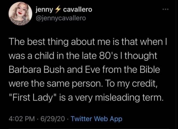 atmosphere - jenny cavallero The best thing about me is that when I was a child in the late 80's I thought Barbara Bush and Eve from the Bible were the same person. To my credit, "First Lady" is a very misleading term. . 62920 Twitter Web App
