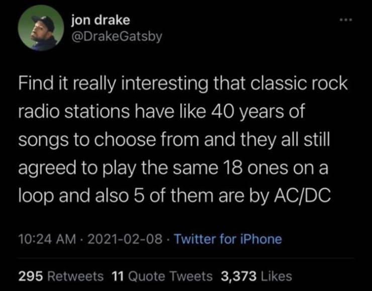 atmosphere - jon drake Find it really interesting that classic rock radio stations have 40 years of songs to choose from and they all still agreed to play the same 18 ones on a loop and also 5 of them are by AcDc Twitter for iPhone 295 11 Quote Tweets 3,3