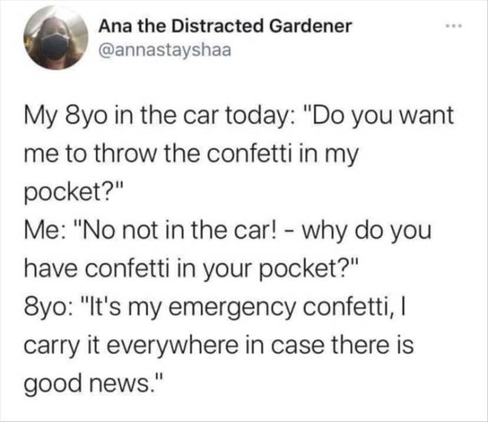 thepenisinhermouth - Ana the Distracted Gardener My 8yo in the car today "Do you want me to throw the confetti in my pocket?" Me "No not in the car! why do you have confetti in your pocket?" 8yo "It's my emergency confetti, I carry it everywhere in case t