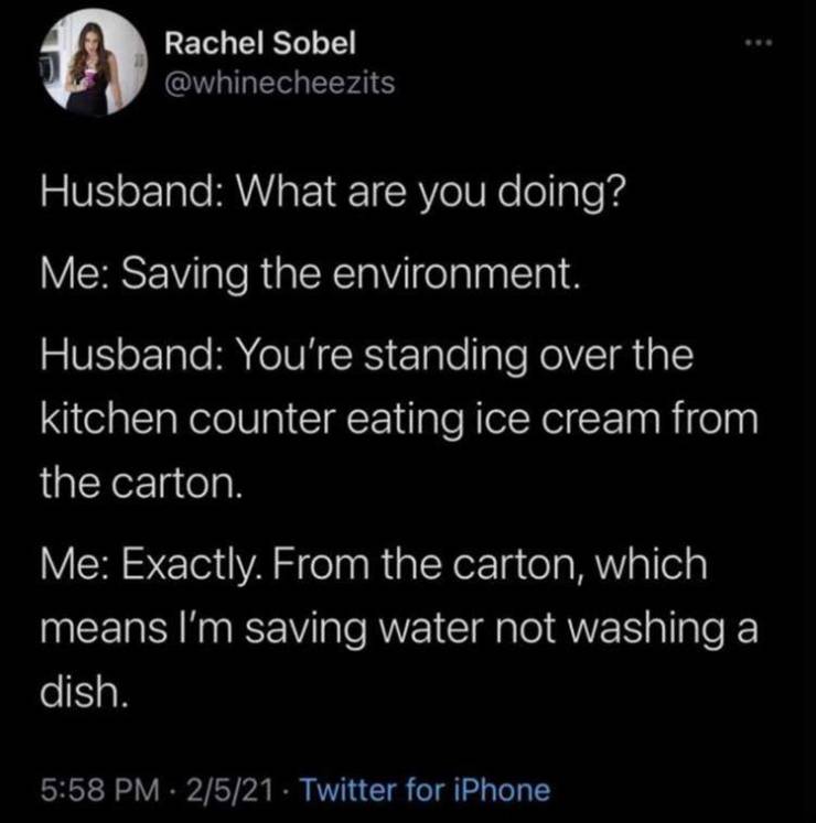 atmosphere - 11 Rachel Sobel Husband What are you doing? Me Saving the environment. Husband You're standing over the kitchen counter eating ice cream from the carton. Me Exactly. From the carton, which means I'm saving water not washing a dish. 2521 Twitt