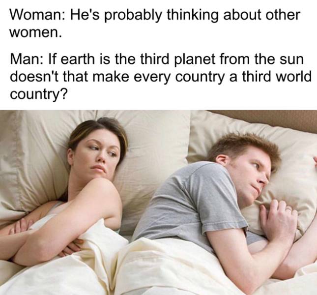 he's probably thinking of other girls - Woman He's probably thinking about other women. Man If earth is the third planet from the sun doesn't that make every country a third world country?
