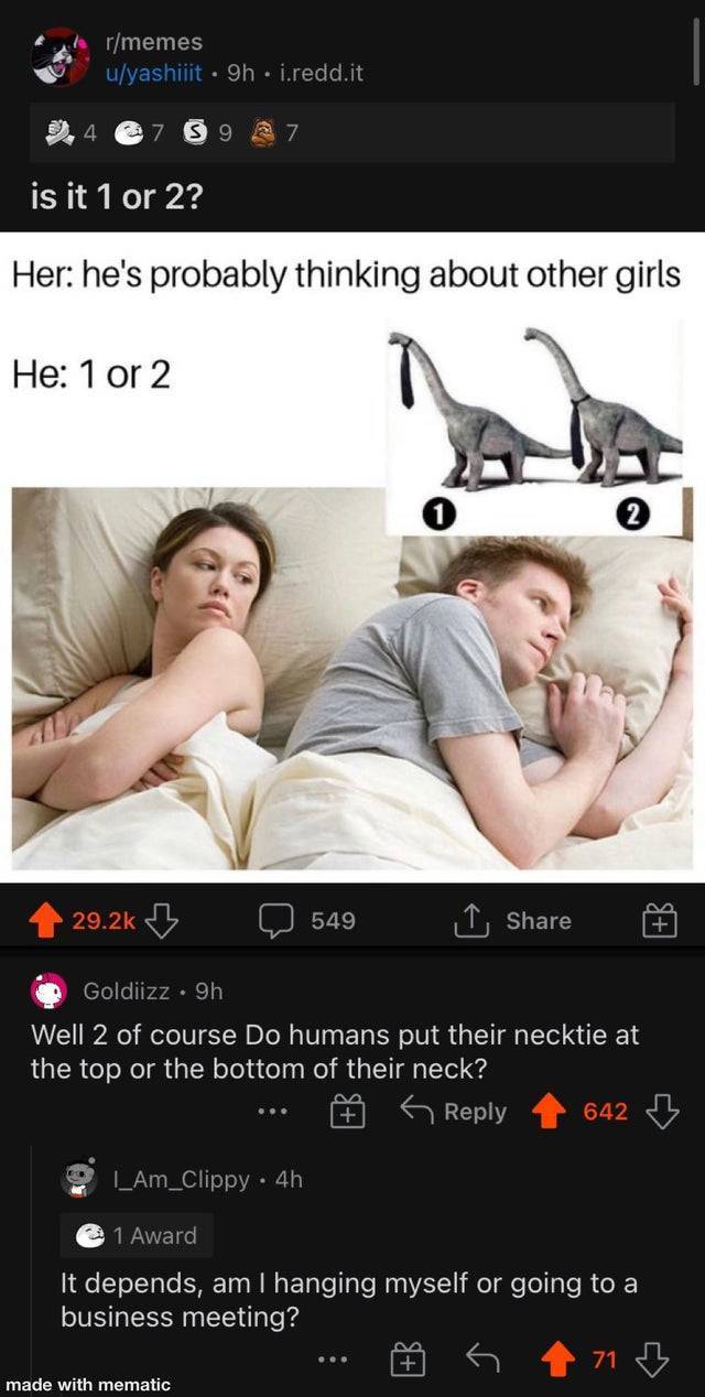 what's he thinking meme - rmemes uyashijit 9h i.redd.it 4 S927 is it 1 or 2? Her he's probably thinking about other girls He 1 or 2 2 B 549 1 Goldiizz . 9h Well 2 of course Do humans put their necktie at the top or the bottom of their neck? 642 L_Am_Clipp