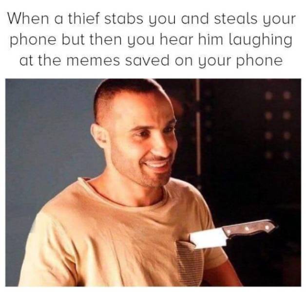When a thief stabs you and steals your phone but then you hear him laughing at the memes saved on your phone