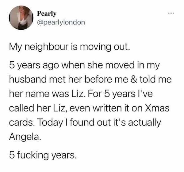 angle - Pearly My neighbour is moving out. 5 years ago when she moved in my husband met her before me & told me her name was Liz. For 5 years I've called her Liz, even written it on Xmas cards. Today I found out it's actually Angela. 5 fucking years.