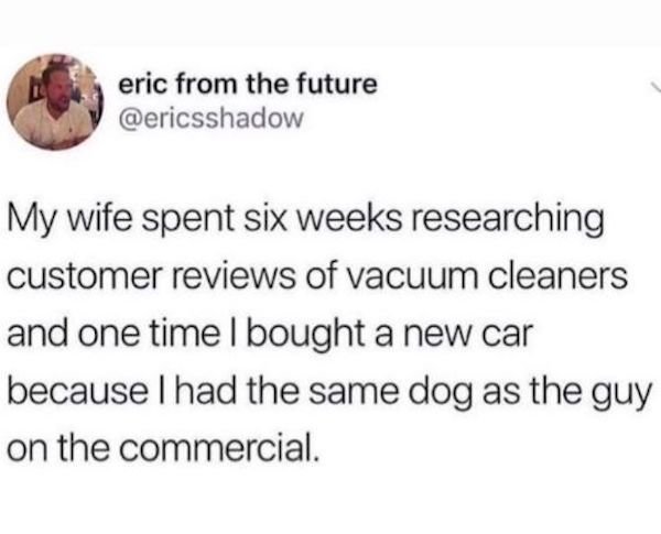 marriage memes - carson dad joke - eric from the future My wife spent six weeks researching customer reviews of vacuum cleaners and one time I bought a new car because I had the same dog as the guy on the commercial.