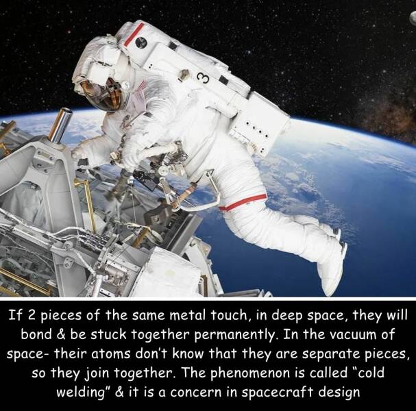 random cool pics - 3 If 2 pieces of the same metal touch, in deep space, they will bond & be stuck together permanently. In the vacuum of space their atoms don't know that they are separate pieces, so they join together. The phenomenon is called "cold wel