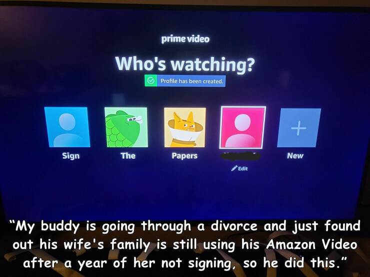 cool random pics - display device - Sign prime video Who's watching? Profile has been created. The Papers Edit New "My buddy is going through a divorce and just found out his wife's family is still using his Amazon Video after a year of her not signing, s
