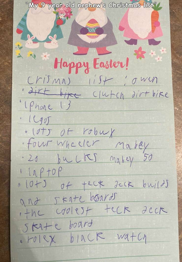 handwriting - "My 9 year old nephew's Christmas list" 3 Happy Easter! crismas list owen dirt bike clutch dirt bike "IPhone 13 legos 4 lots of robux four wheeler maley bucks mabey 50 20 laptop lots of builds skate boards the coolest teck deck Skate board r