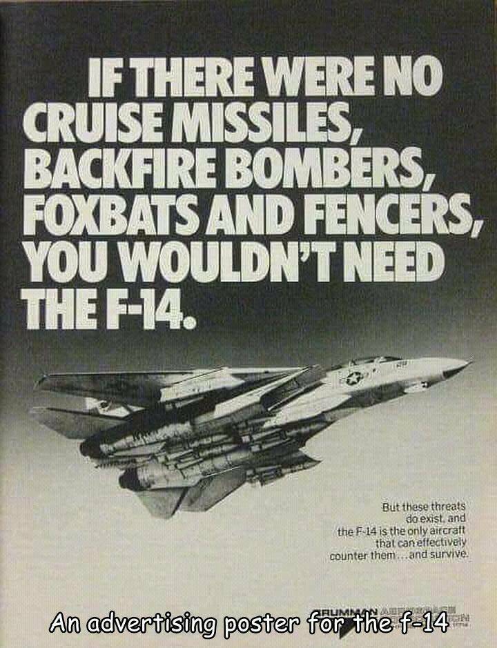 cool random pics - f 14 advertisement - If There Were No Cruise Missiles, Backfire Bombers, Foxbats And Fencers, You Wouldn'T Need The F14. But these threats do exist, and the F14 is the only aircraft that can effectively counter them...and survive. An ad