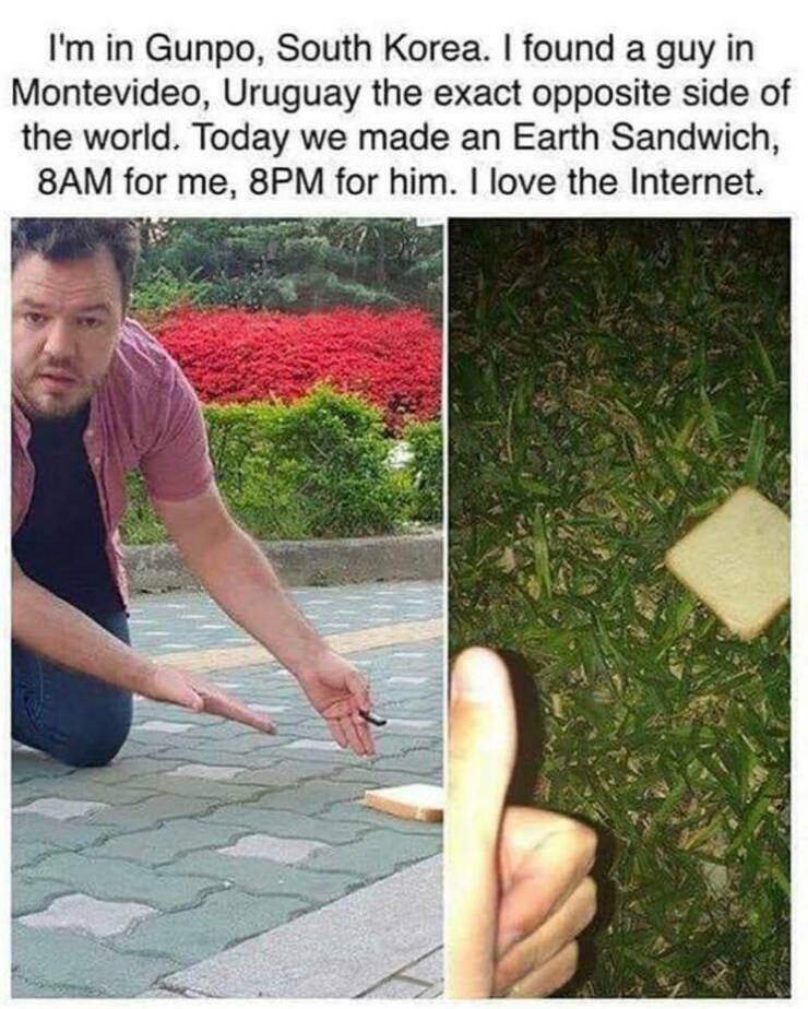 cool pics - earth sandwich meme - I'm in Gunpo, South Korea. I found a guy in Montevideo, Uruguay the exact opposite side of the world. Today we made an Earth Sandwich, 8AM for me, 8PM for him. I love the Internet.