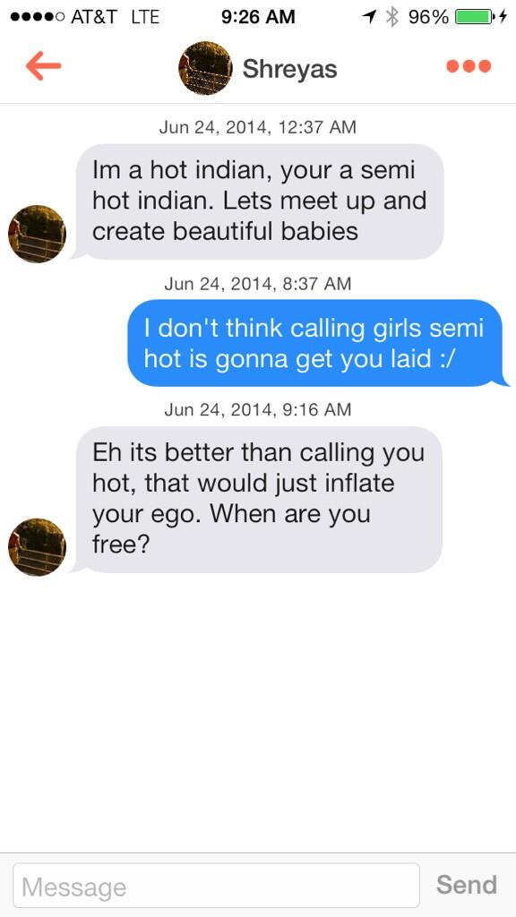 bisexual on tinder - ....0 At&T Lte 1 96% 94 Shreyas , Im a hot indian, your a semi hot indian. Lets meet up and create beautiful babies , I don't think calling girls semi hot is gonna get you laid , Eh its better than calling you hot, that would just inf